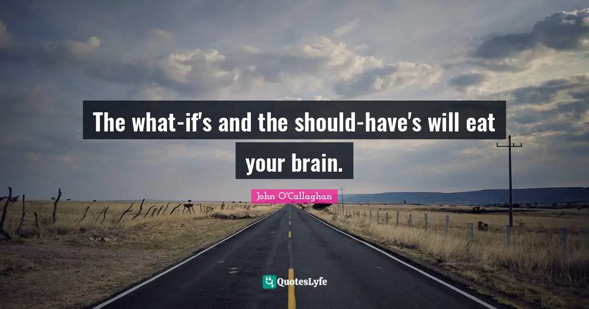 The what-if's and the should-have's will eat your brain.