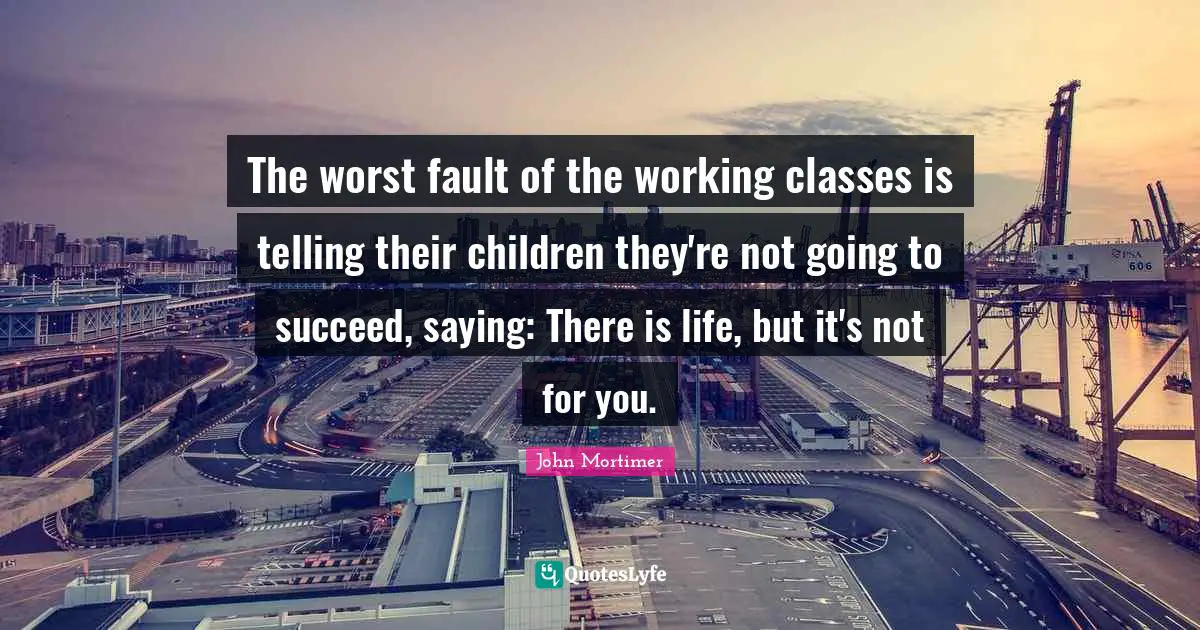 The worst fault of the working classes is telling their children they're not going to succeed, saying: There is life, but it's not for you.