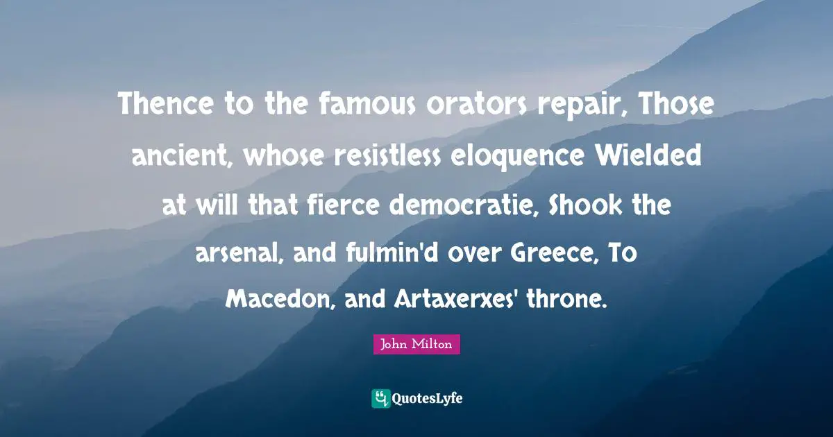 Thence to the famous orators repair, Those ancient, whose resistless eloquence Wielded at will that fierce democratie, Shook the arsenal, and fulmin'd over Greece, To Macedon, and Artaxerxes' throne.