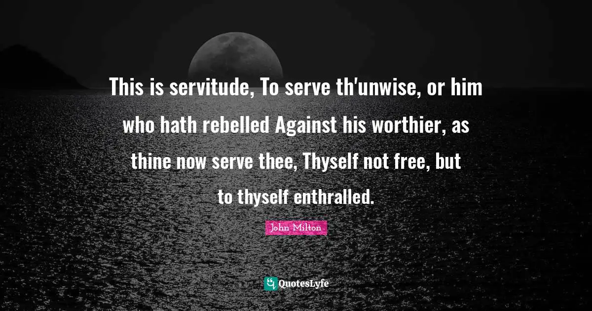 This is servitude, To serve th'unwise, or him who hath rebelled Against his worthier, as thine now serve thee, Thyself not free, but to thyself enthralled.