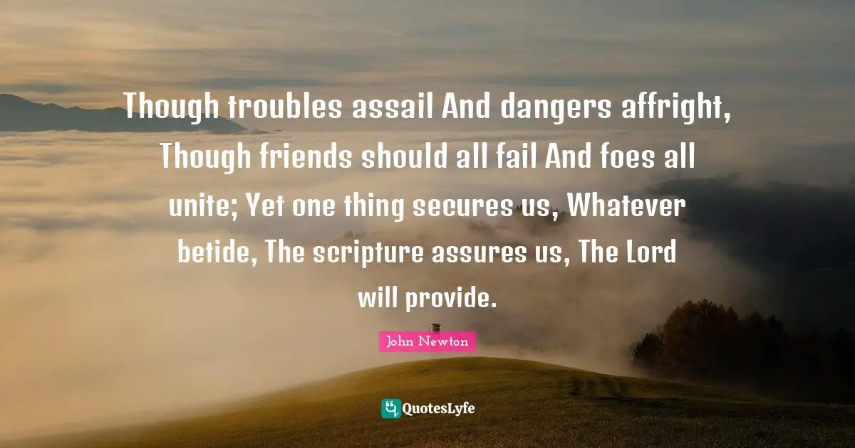 Though troubles assail And dangers affright, Though friends should all fail And foes all unite; Yet one thing secures us, Whatever betide, The scripture assures us, The Lord will provide.