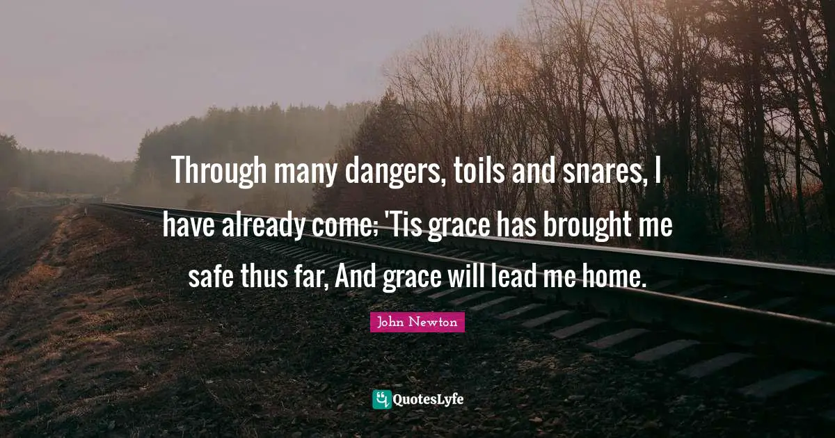 Through many dangers, toils and snares, I have already come; 'Tis grace has brought me safe thus far, And grace will lead me home.