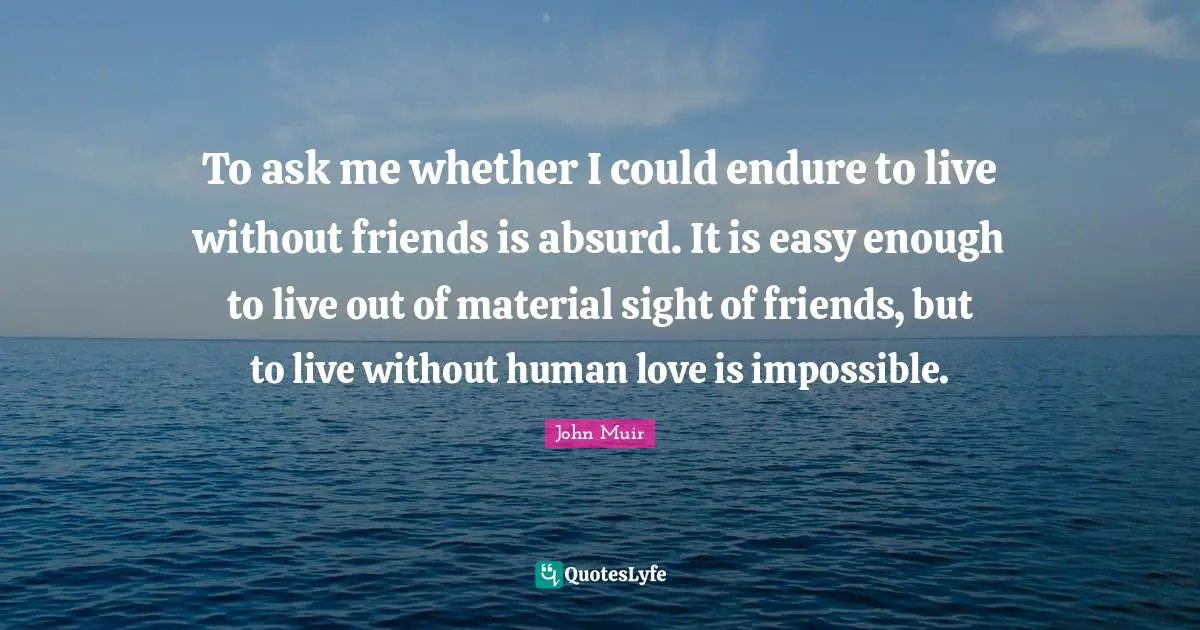 To ask me whether I could endure to live without friends is absurd. It is easy enough to live out of material sight of friends, but to live without human love is impossible.