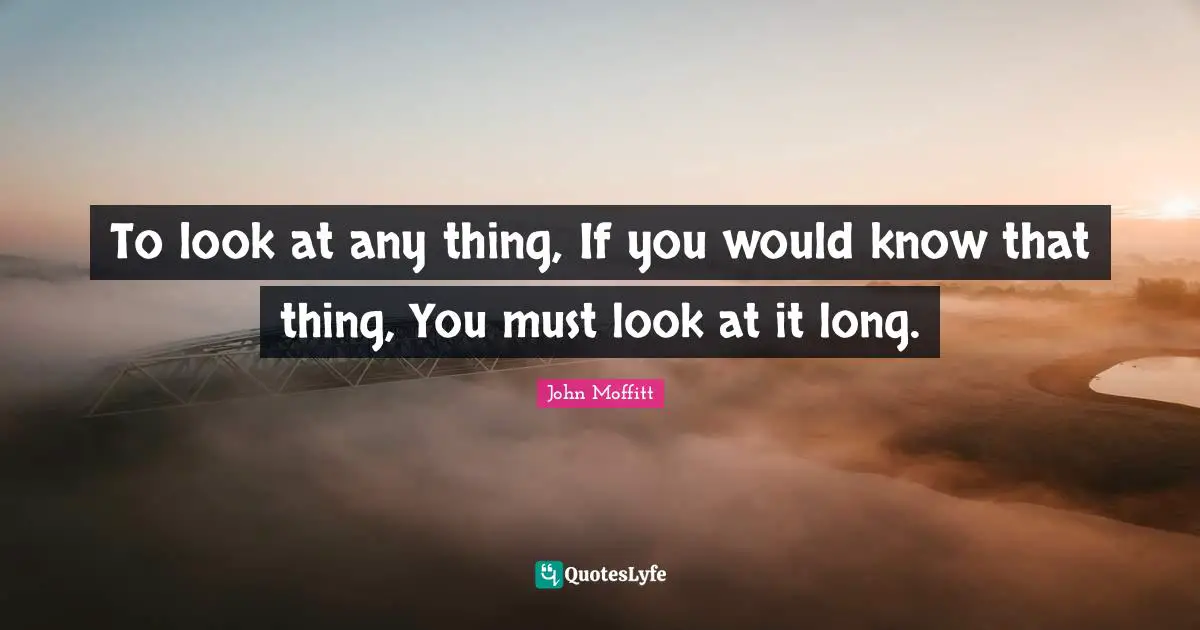 To look at any thing, If you would know that thing, You must look at it long.