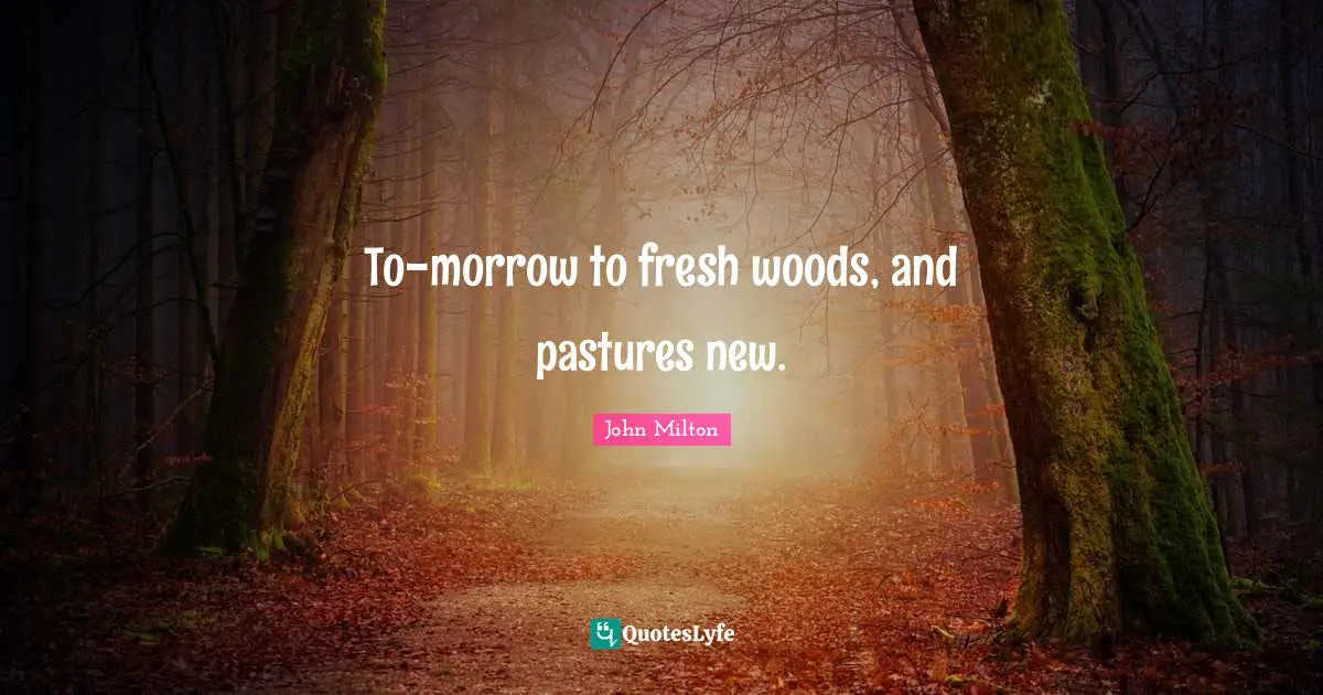 To-morrow to fresh woods, and pastures new.