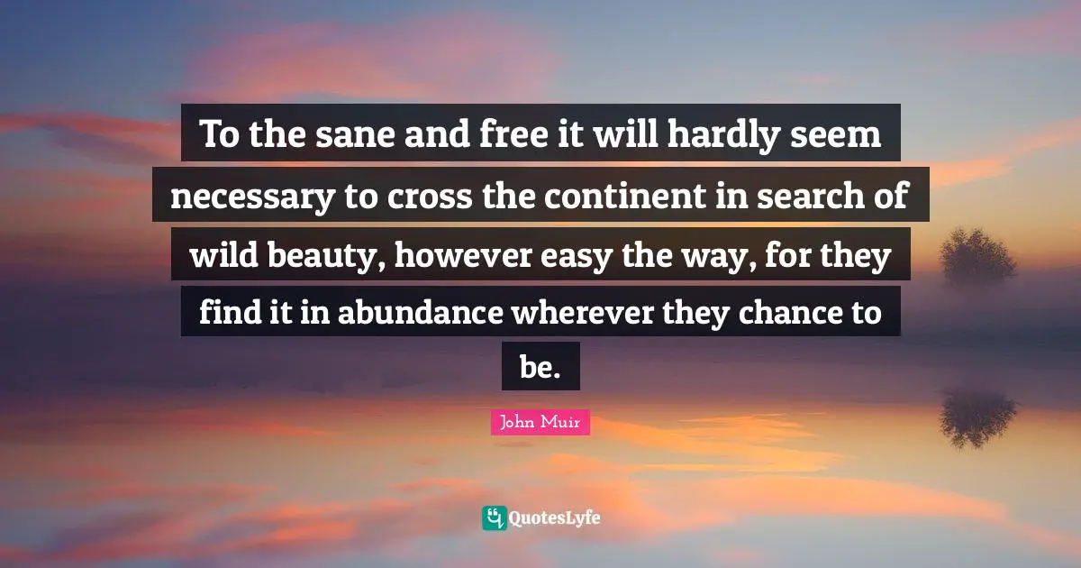 To the sane and free it will hardly seem necessary to cross the continent in search of wild beauty, however easy the way, for they find it in abundance wherever they chance to be.