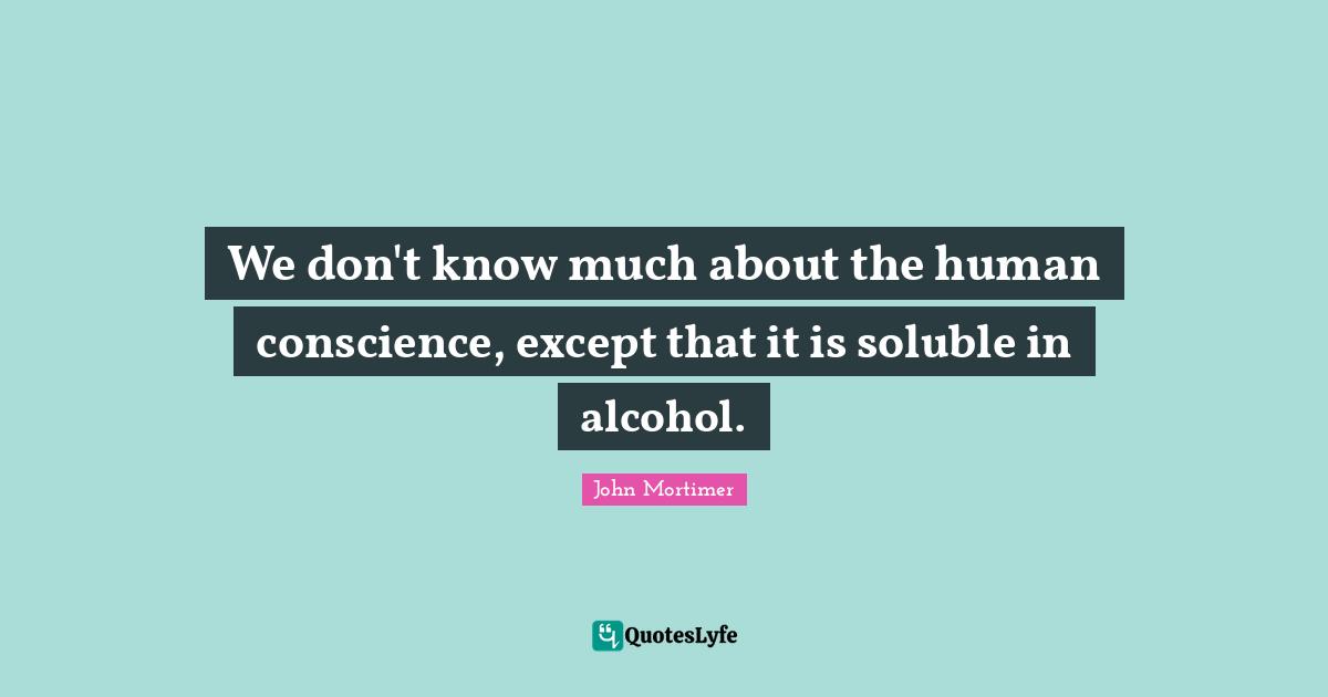 We don't know much about the human conscience, except that it is soluble in alcohol.
