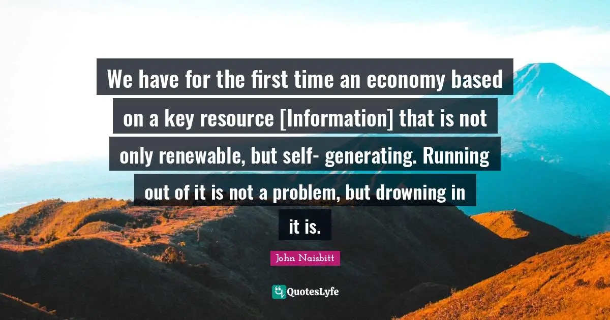We have for the first time an economy based on a key resource [Information] that is not only renewable, but self- generating. Running out of it is not a problem, but drowning in it is.