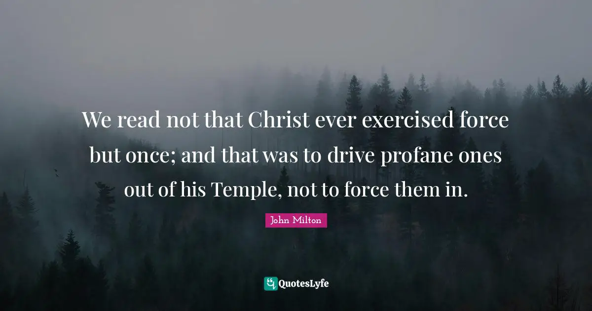 We read not that Christ ever exercised force but once; and that was to drive profane ones out of his Temple, not to force them in.