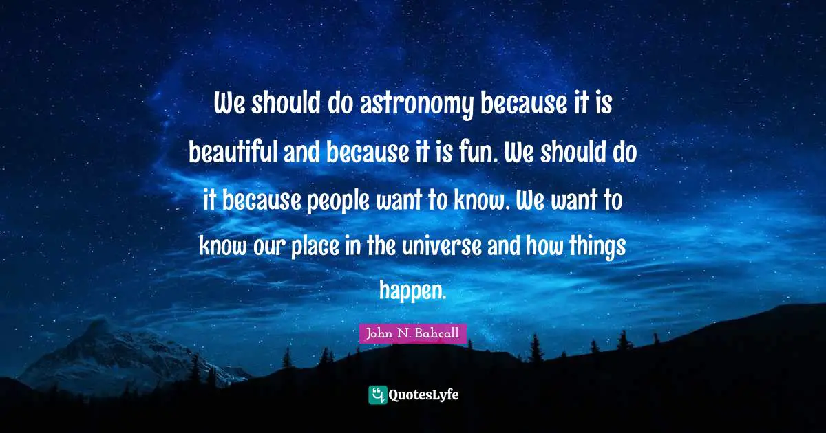 We should do astronomy because it is beautiful and because it is fun. We should do it because people want to know. We want to know our place in the universe and how things happen.
