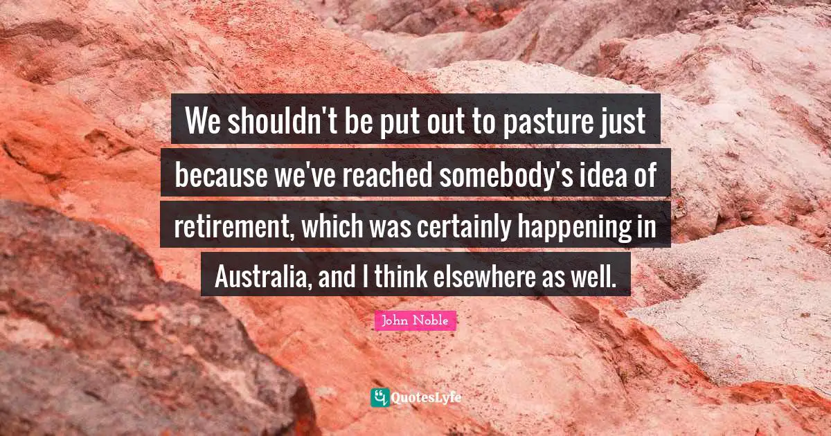 We shouldn't be put out to pasture just because we've reached somebody's idea of retirement, which was certainly happening in Australia, and I think elsewhere as well.