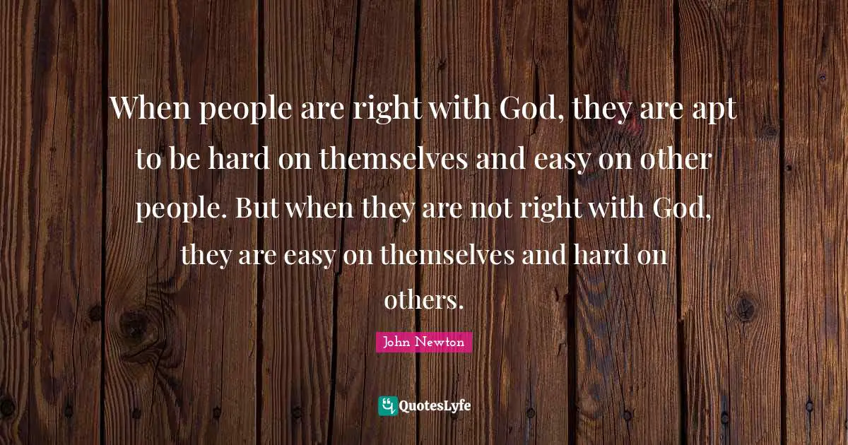 When people are right with God, they are apt to be hard on themselves and easy on other people. But when they are not right with God, they are easy on themselves and hard on others.