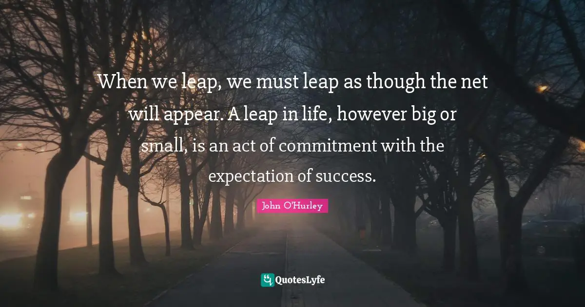 When we leap, we must leap as though the net will appear. A leap in life, however big or small, is an act of commitment with the expectation of success.