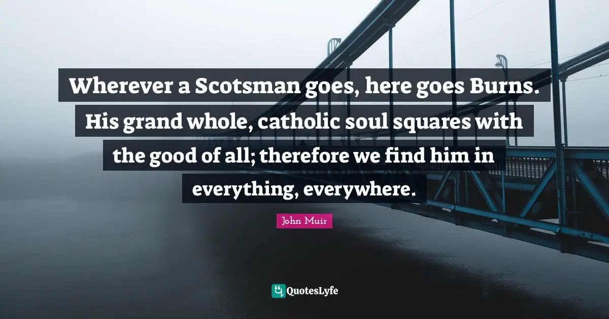 Wherever a Scotsman goes, here goes Burns. His grand whole, catholic soul squares with the good of all; therefore we find him in everything, everywhere.