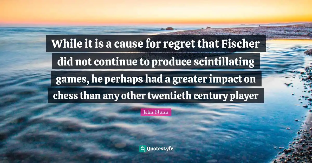 Fischer Quotes: "While it is a cause for regret that Fischer did not continue to produce scintillating games, he perhaps had a greater impact on chess than any other twentieth century player"