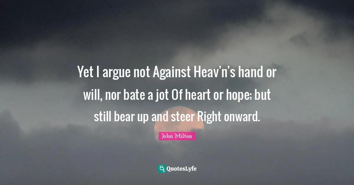 Yet I argue not Against Heav'n's hand or will, nor bate a jot Of heart or hope; but still bear up and steer Right onward.