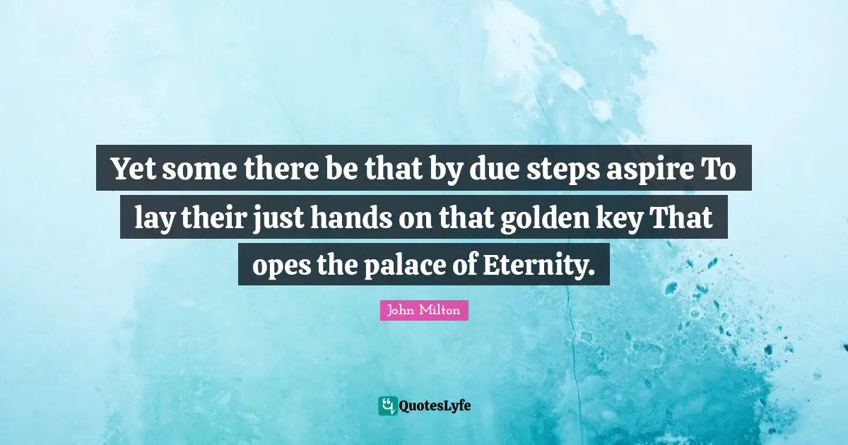 Yet some there be that by due steps aspire To lay their just hands on that golden key That opes the palace of Eternity.