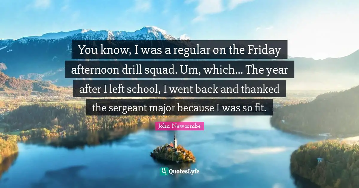 You know, I was a regular on the Friday afternoon drill squad. Um, which... The year after I left school, I went back and thanked the sergeant major because I was so fit.