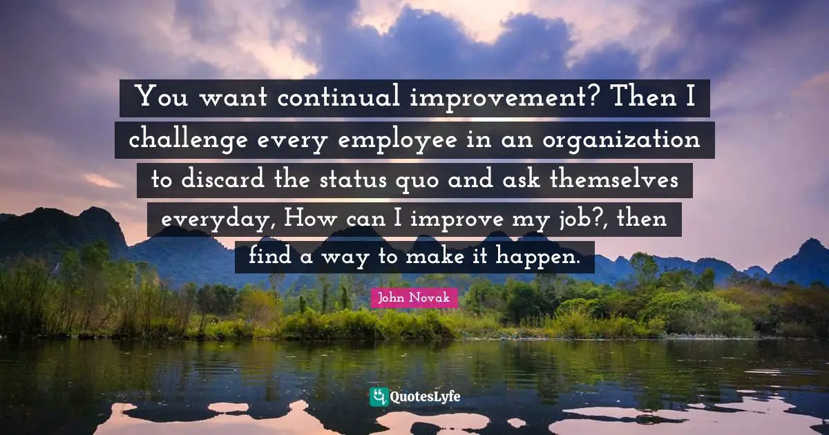 You want continual improvement? Then I challenge every employee in an organization to discard the status quo and ask themselves everyday, How can I improve my job?, then find a way to make it happen.