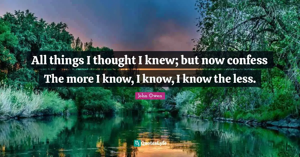 All things I thought I knew; but now confess The more I know, I know, I know the less.