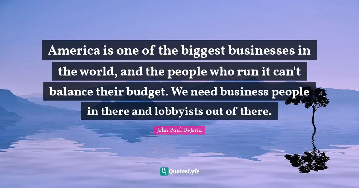 America is one of the biggest businesses in the world, and the people who run it can't balance their budget. We need business people in there and lobbyists out of there.