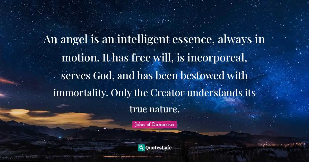 An angel is an intelligent essence, always in motion. It has free will, is incorporeal, serves God, and has been bestowed with immortality. Only the Creator understands its true nature.