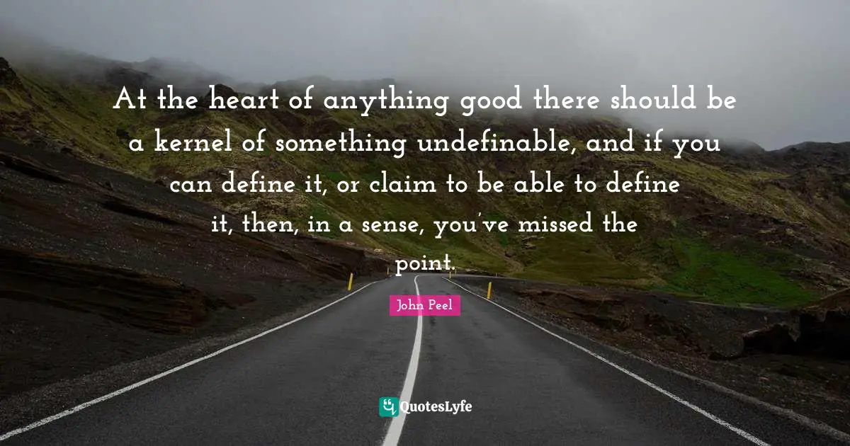 At the heart of anything good there should be a kernel of something undefinable, and if you can define it, or claim to be able to define it, then, in a sense, you’ve missed the point.