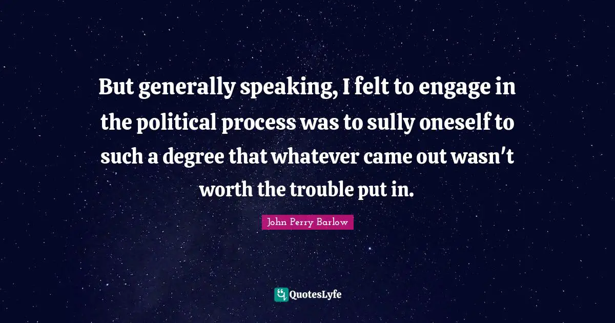 But generally speaking, I felt to engage in the political process was to sully oneself to such a degree that whatever came out wasn't worth the trouble put in.