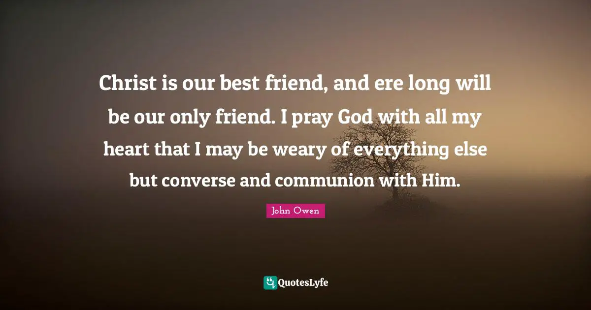 Christ is our best friend, and ere long will be our only friend. I pray God with all my heart that I may be weary of everything else but converse and communion with Him.