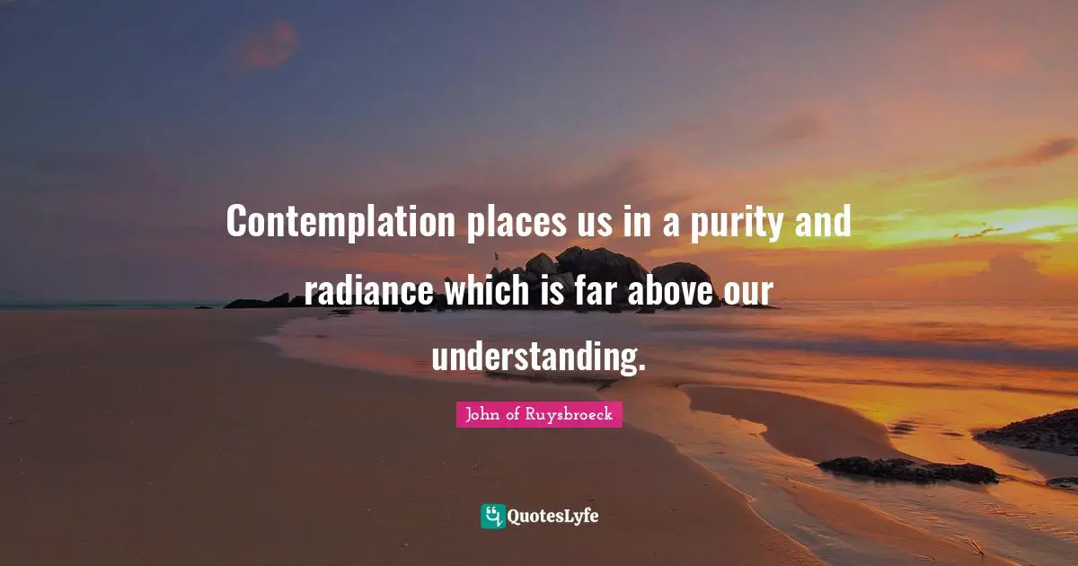 Contemplation places us in a purity and radiance which is far above our understanding.