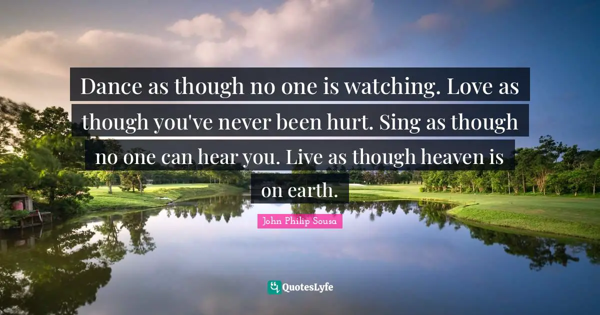 Dance as though no one is watching. Love as though you've never been hurt. Sing as though no one can hear you. Live as though heaven is on earth.