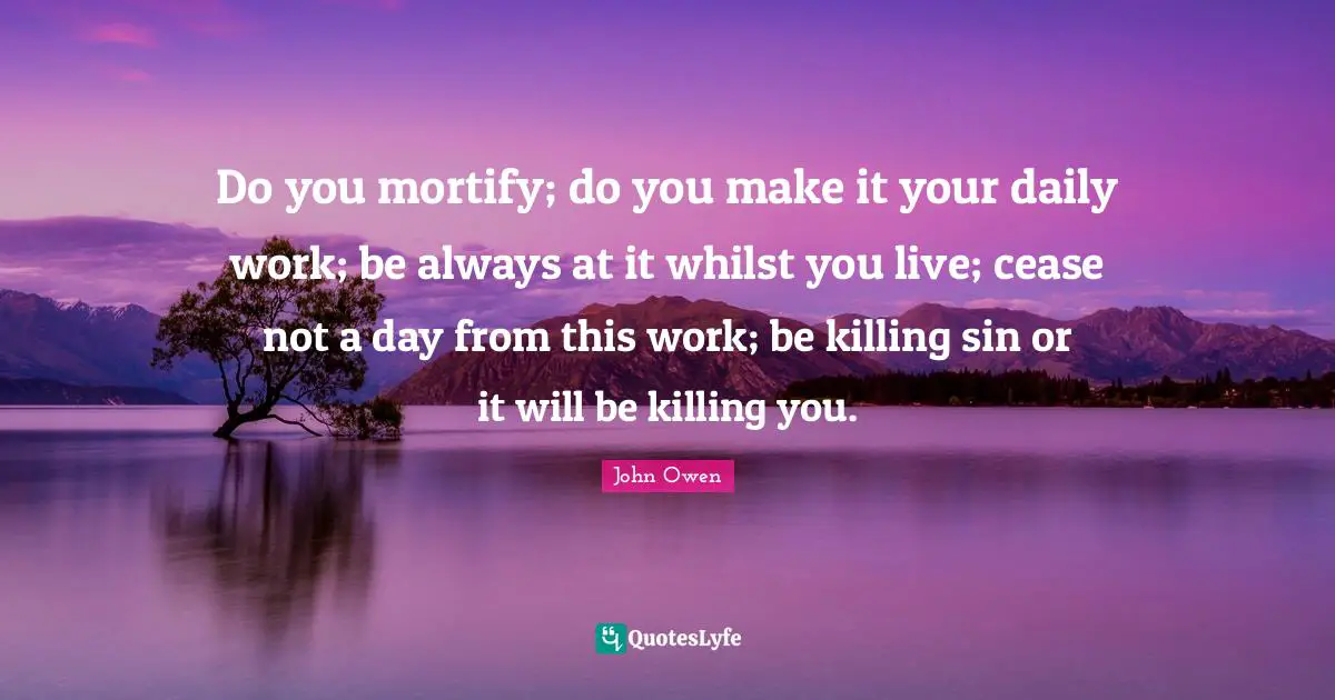 Do you mortify; do you make it your daily work; be always at it whilst you live; cease not a day from this work; be killing sin or it will be killing you.