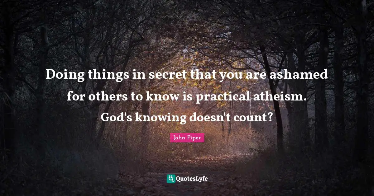 Doing things in secret that you are ashamed for others to know is practical atheism. God's knowing doesn't count?