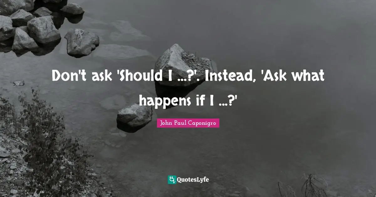 Don't ask 'Should I ...?'. Instead, 'Ask what happens if I ...?'