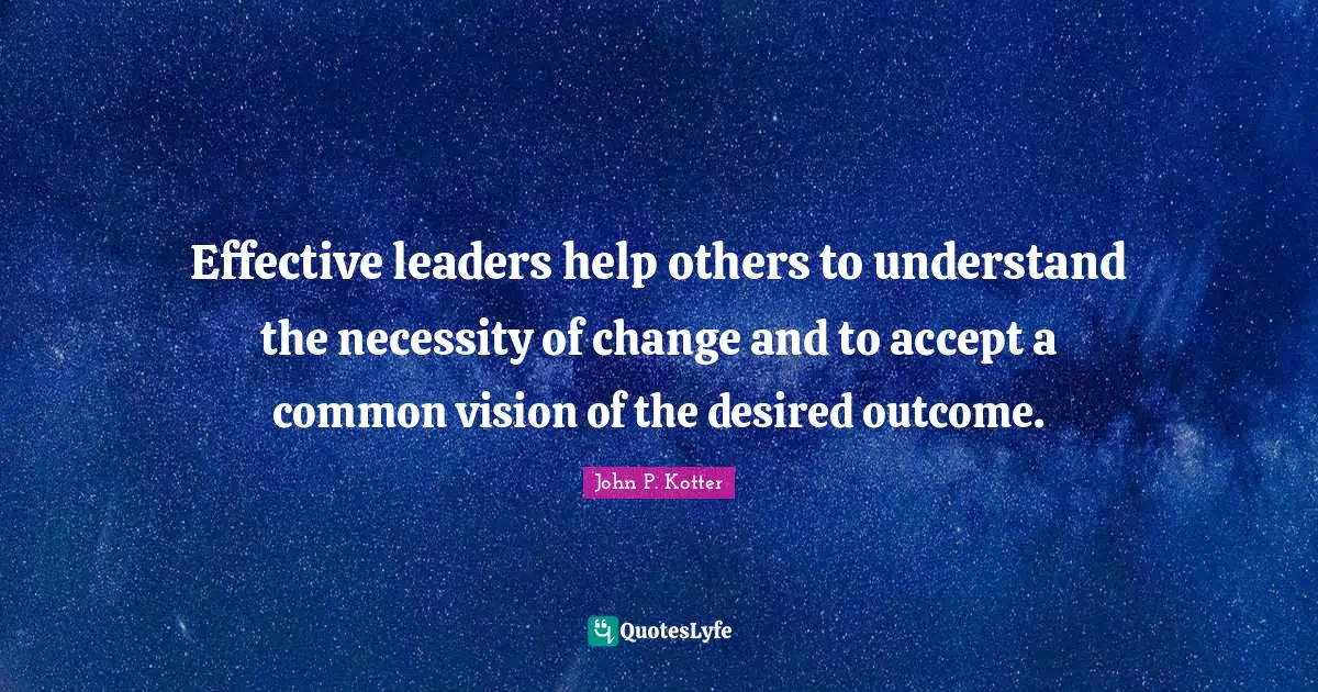 Effective leaders help others to understand the necessity of change and to accept a common vision of the desired outcome.