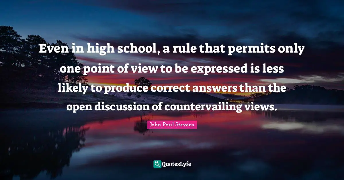 Even in high school, a rule that permits only one point of view to be expressed is less likely to produce correct answers than the open discussion of countervailing views.
