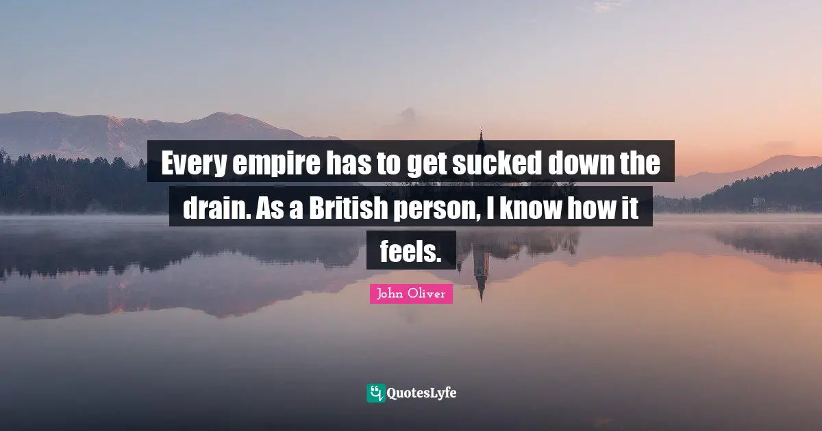Every empire has to get sucked down the drain. As a British person, I know how it feels.