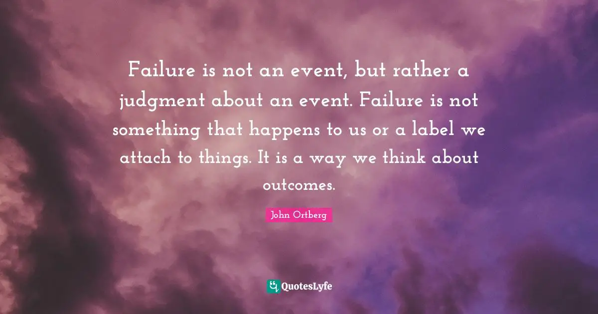 Failure is not an event, but rather a judgment about an event. Failure is not something that happens to us or a label we attach to things. It is a way we think about outcomes.