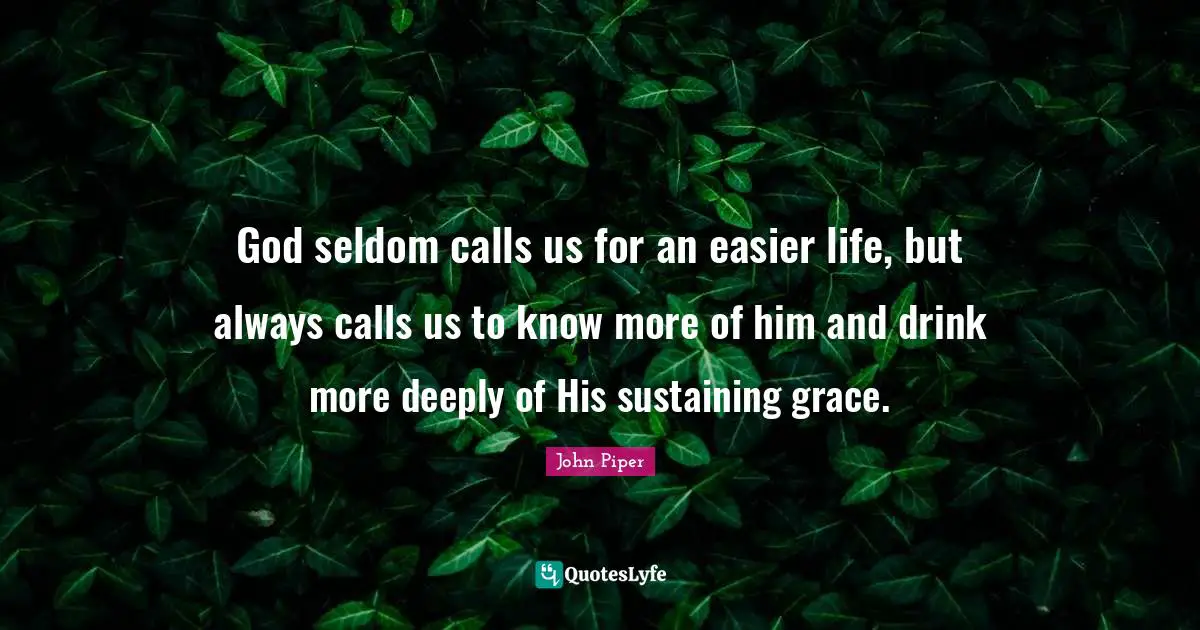 John Piper Quotes: "God seldom calls us for an easier life, but always calls us to know more of him and drink more deeply of His sustaining grace."
