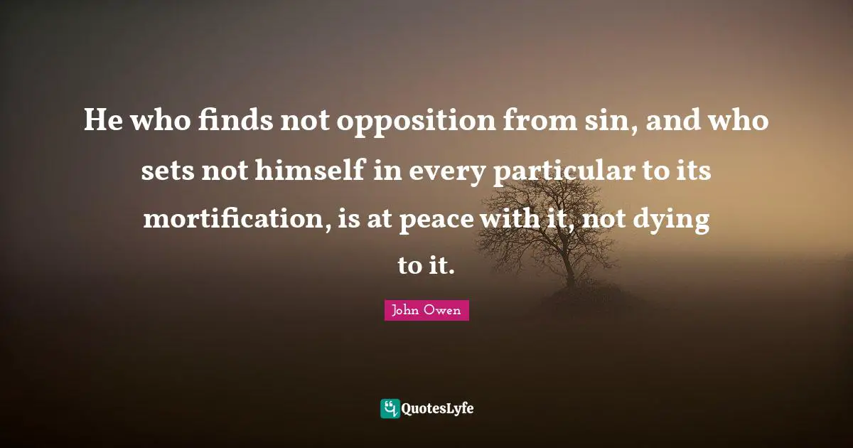 He who finds not opposition from sin, and who sets not himself in every particular to its mortification, is at peace with it, not dying to it.
