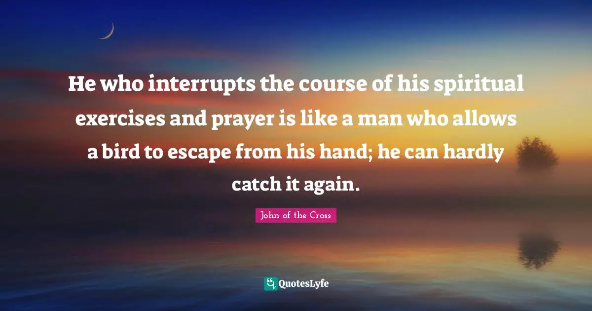 He who interrupts the course of his spiritual exercises and prayer is like a man who allows a bird to escape from his hand; he can hardly catch it again.