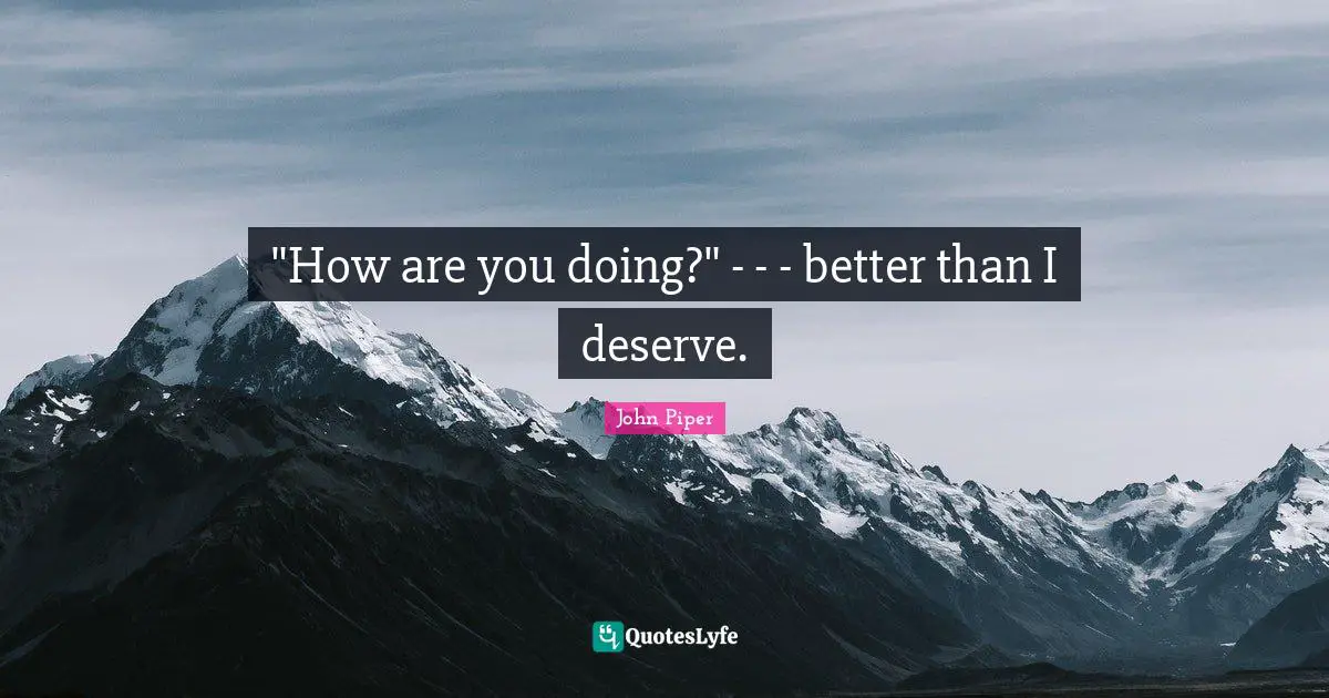 "How are you doing?" - - - better than I deserve.