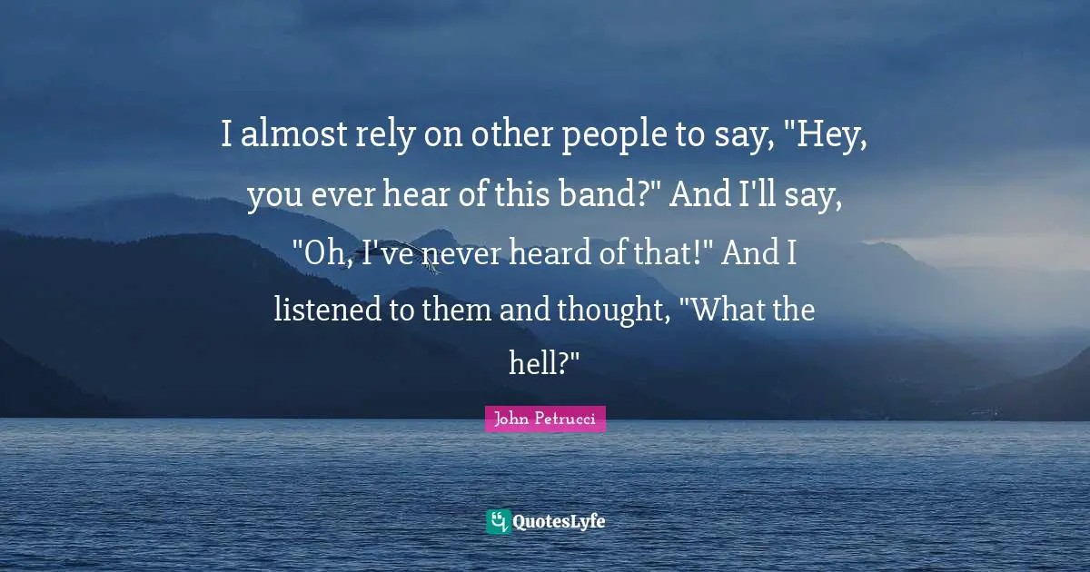 I almost rely on other people to say, "Hey, you ever hear of this band?" And I'll say, "Oh, I've never heard of that!" And I listened to them and thought, "What the hell?"