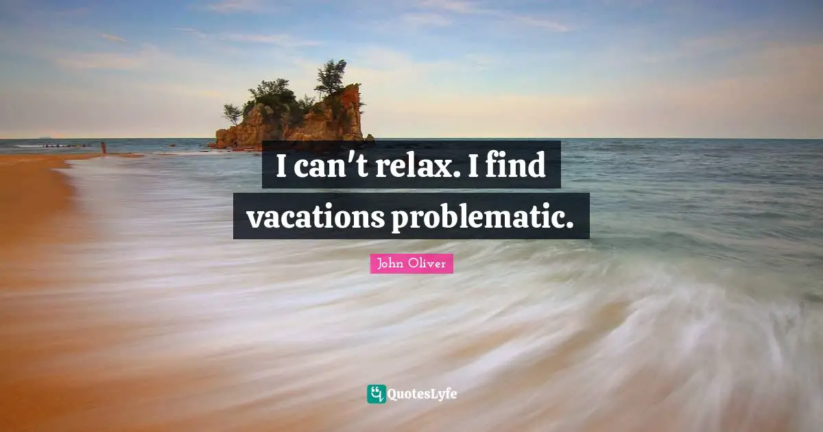 I can't relax. I find vacations problematic.