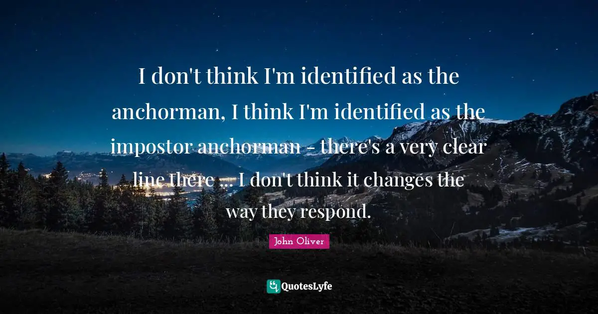 I don't think I'm identified as the anchorman, I think I'm identified as the impostor anchorman - there's a very clear line there ... I don't think it changes the way they respond.