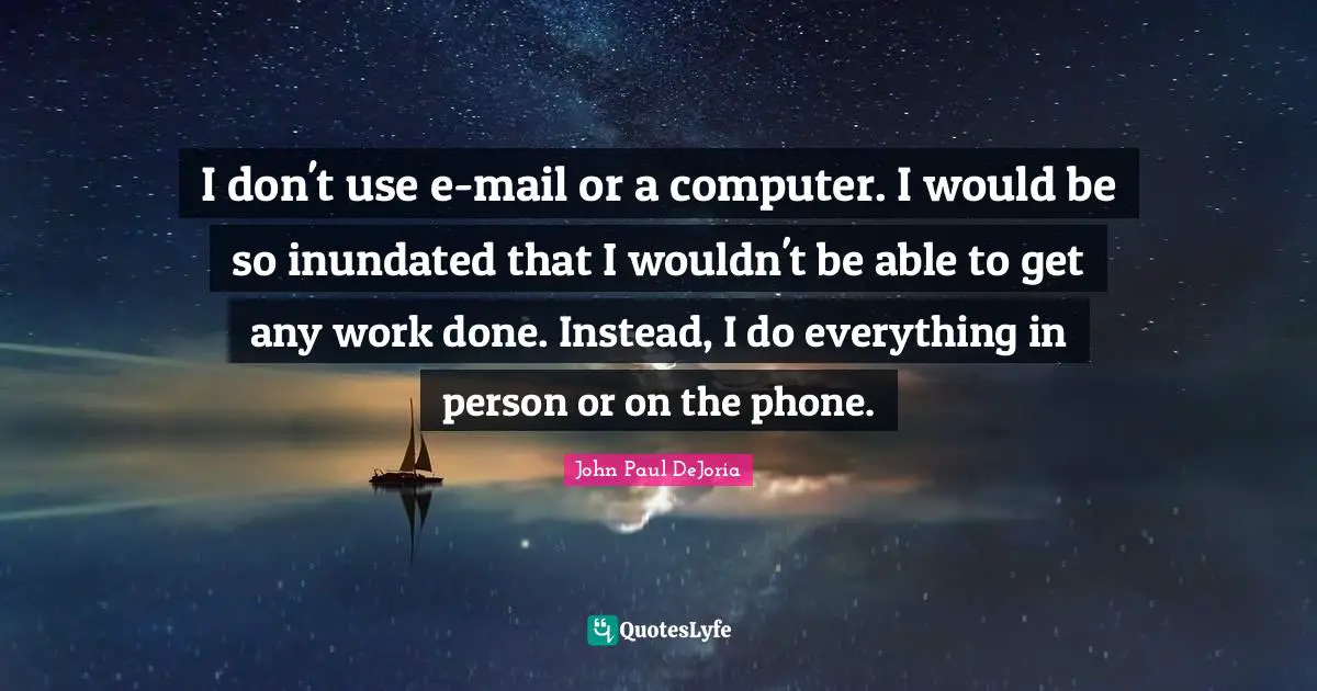 I don't use e-mail or a computer. I would be so inundated that I wouldn't be able to get any work done. Instead, I do everything in person or on the phone.