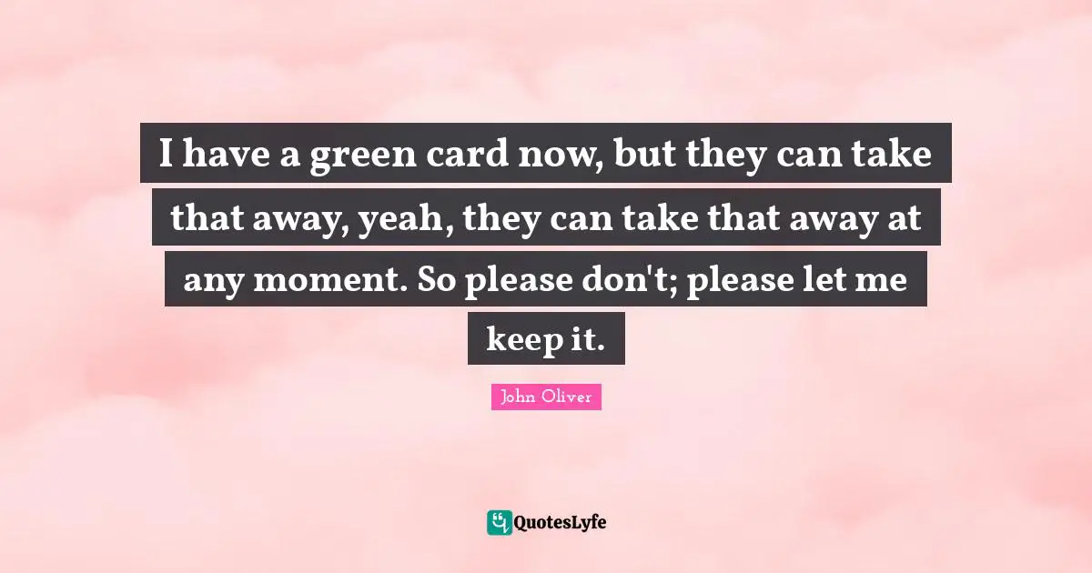 I have a green card now, but they can take that away, yeah, they can take that away at any moment. So please don't; please let me keep it.