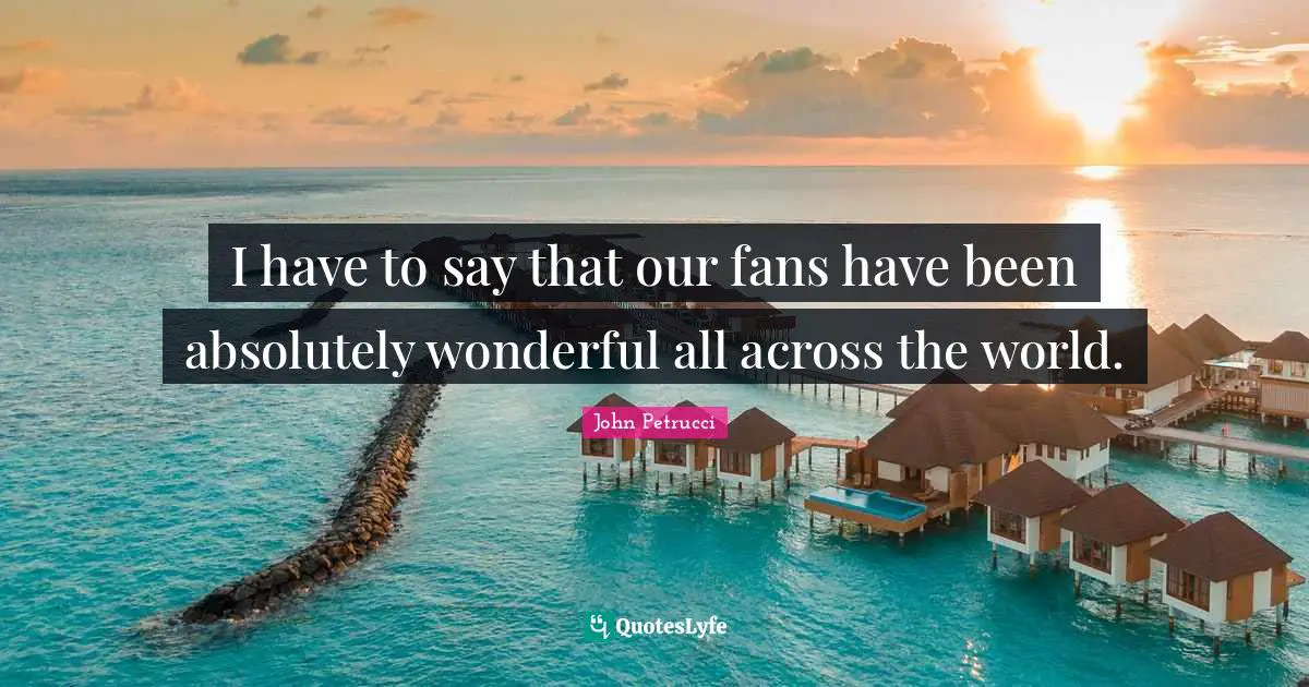 I have to say that our fans have been absolutely wonderful all across the world.