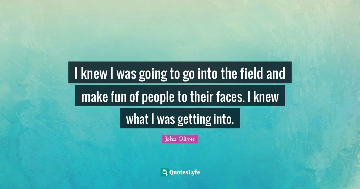 I knew I was going to go into the field and make fun of people to their faces. I knew what I was getting into.