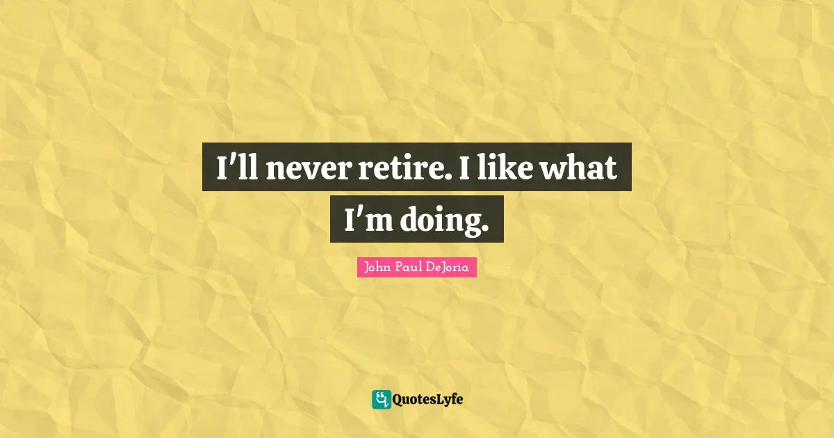 I'll never retire. I like what I'm doing.